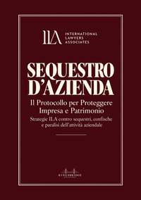 Sequestro d'azienda. Il protocollo per proteggere impresa e patrimonio. Strategie ILA contro sequestri, confische e paralisi dell'attività aziendale